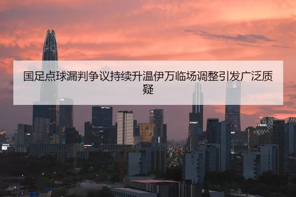 国足点球漏判争议持续升温伊万临场调整引发广泛质疑