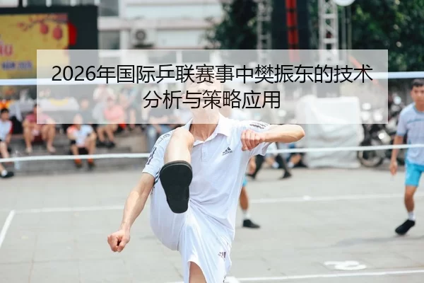 2026年国际乒联赛事中樊振东的技术分析与策略应用