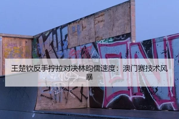 王楚钦反手拧拉对决林昀儒速度：澳门赛技术风暴